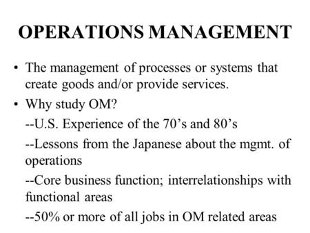 OPERATIONS MANAGEMENT The management of processes or systems that create goods and/or provide services. Why study OM? --U.S. Experience of the 70’s and.