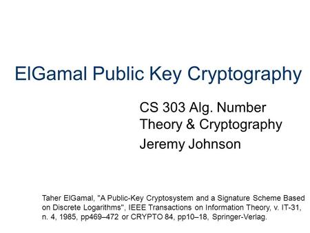ElGamal Public Key Cryptography CS 303 Alg. Number Theory & Cryptography Jeremy Johnson Taher ElGamal, A Public-Key Cryptosystem and a Signature Scheme.