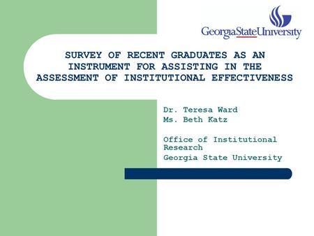 SURVEY OF RECENT GRADUATES AS AN INSTRUMENT FOR ASSISTING IN THE ASSESSMENT OF INSTITUTIONAL EFFECTIVENESS Dr. Teresa Ward Ms. Beth Katz Office of Institutional.