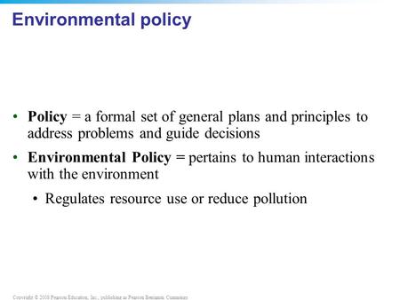 Copyright © 2008 Pearson Education, Inc., publishing as Pearson Benjamin Cummings Environmental policy Policy = a formal set of general plans and principles.