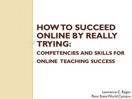 HOW TO SUCCEED ONLINE BY REALLY TRYING: COMPETENCIES AND SKILLS FOR ONLINE TEACHING SUCCESS Lawrence C. Ragan Penn State World Campus 1.
