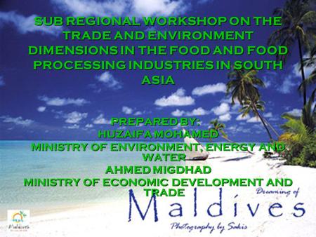 SUB REGIONAL WORKSHOP ON THE TRADE AND ENVIRONMENT DIMENSIONS IN THE FOOD AND FOOD PROCESSING INDUSTRIES IN SOUTH ASIA PREPARED BY: HUZAIFA MOHAMED MINISTRY.