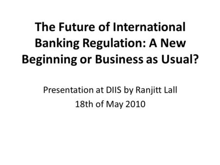 The Future of International Banking Regulation: A New Beginning or Business as Usual? Presentation at DIIS by Ranjitt Lall 18th of May 2010.
