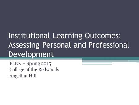Institutional Learning Outcomes: Assessing Personal and Professional Development FLEX – Spring 2015 College of the Redwoods Angelina Hill.