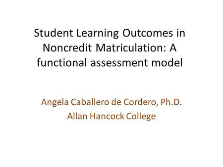Student Learning Outcomes in Noncredit Matriculation: A functional assessment model Angela Caballero de Cordero, Ph.D. Allan Hancock College.