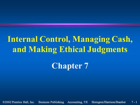 7 - 1 ©2002 Prentice Hall, Inc. Business Publishing Accounting, 5/E Horngren/Harrison/Bamber Internal Control, Managing Cash, and Making Ethical Judgments.