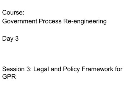 Course: Government Process Re-engineering Day 3 Session 3: Legal and Policy Framework for GPR.