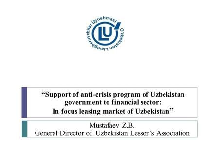 “Support of anti-crisis program of Uzbekistan government to financial sector: In focus leasing market of Uzbekistan ” Mustafaev Z.B. General Director of.