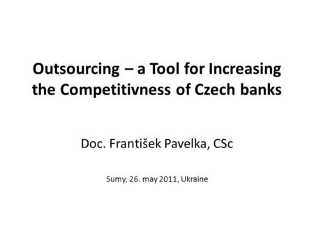 Outsourcing – a Tool for Increasing the Competitivness of Czech banks Doc. František Pavelka, CSc Sumy, 26. may 2011, Ukraine.