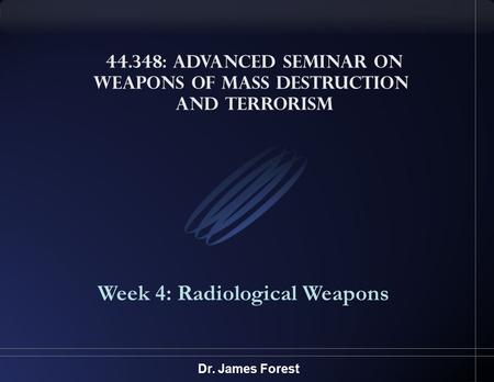 44.348: Advanced Seminar on Weapons of Mass Destruction and Terrorism Week 4: Radiological Weapons Dr. James Forest.