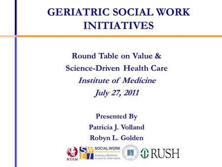 Round Table on Value & Science-Driven Health Care Institute of Medicine July 27, 2011 Presented By Patricia J. Volland Robyn L. Golden GERIATRIC SOCIAL.