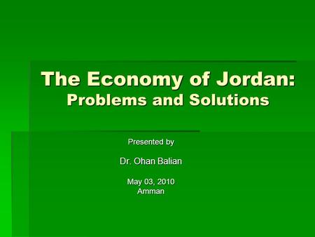 The Economy of Jordan: Problems and Solutions Presented by Dr. Ohan Balian May 03, 2010 Amman.