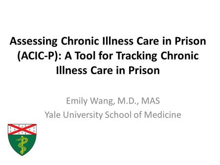 Assessing Chronic Illness Care in Prison (ACIC-P): A Tool for Tracking Chronic Illness Care in Prison Emily Wang, M.D., MAS Yale University School of Medicine.