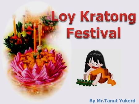 By Mr.Tanut Yukerd. Loy Kratong? Loy Kratong is a festival for lovers. It depends on full moon night of the twelfth lunar month, the tide in the rivers.