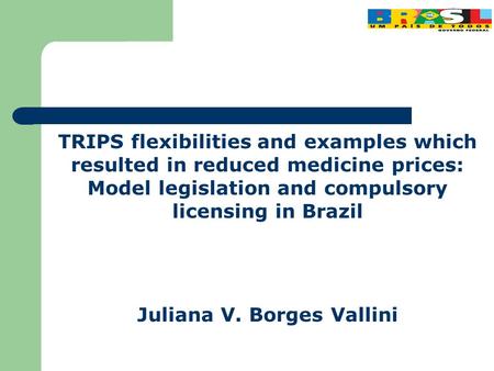 TRIPS flexibilities and examples which resulted in reduced medicine prices: Model legislation and compulsory licensing in Brazil Juliana V. Borges Vallini.