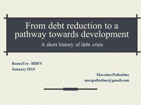 From debt reduction to a pathway towards development A short history of debt crisis RomaTre - HDFS January 2015 Massimo Pallottino