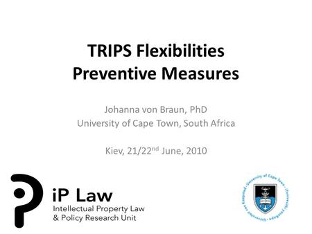 TRIPS Flexibilities Preventive Measures Johanna von Braun, PhD University of Cape Town, South Africa Kiev, 21/22 nd June, 2010.