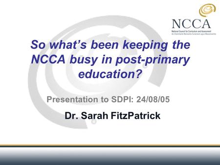 So what’s been keeping the NCCA busy in post-primary education? Dr. Sarah FitzPatrick Presentation to SDPI: 24/08/05.