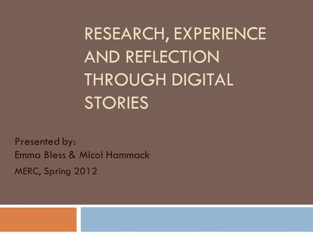 RESEARCH, EXPERIENCE AND REFLECTION THROUGH DIGITAL STORIES Presented by: Emma Bless & Micol Hammack MERC, Spring 2012.
