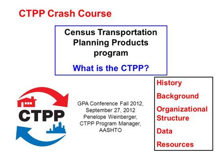 CTPP Crash Course Census Transportation Planning Products program What is the CTPP? History Background Organizational Structure Data Resources GPA Conference.