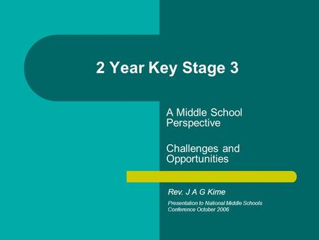 2 Year Key Stage 3 A Middle School Perspective Challenges and Opportunities Rev. J A G Kime Presentation to National Middle Schools Conference October.