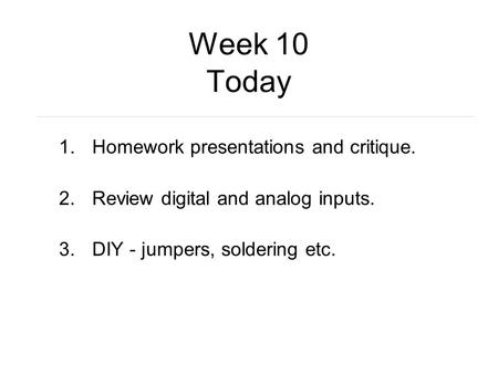 Week 10 Today 1.Homework presentations and critique. 2.Review digital and analog inputs. 3.DIY - jumpers, soldering etc.