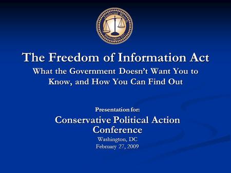 The Freedom of Information Act What the Government Doesn’t Want You to Know, and How You Can Find Out Presentation for: Conservative Political Action Conference.