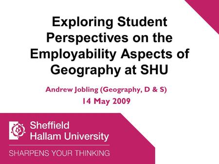 Exploring Student Perspectives on the Employability Aspects of Geography at SHU Andrew Jobling (Geography, D & S) 14 May 2009.