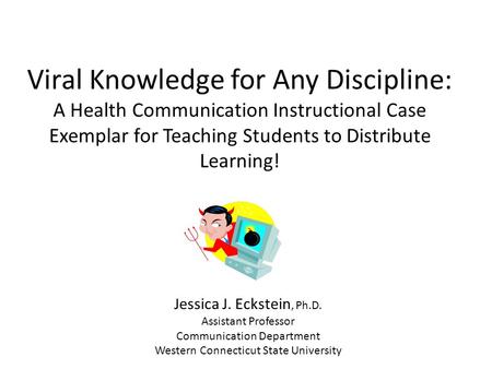 Viral Knowledge for Any Discipline: A Health Communication Instructional Case Exemplar for Teaching Students to Distribute Learning! Jessica J. Eckstein,