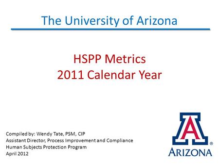 The University of Arizona HSPP Metrics 2011 Calendar Year Compiled by: Wendy Tate, PSM, CIP Assistant Director, Process Improvement and Compliance Human.