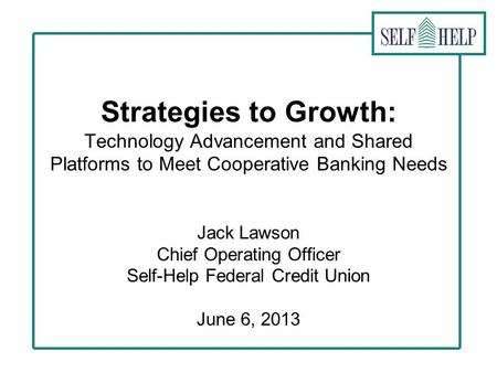 Strategies to Growth: Technology Advancement and Shared Platforms to Meet Cooperative Banking Needs Jack Lawson Chief Operating Officer Self-Help Federal.