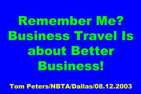 Remember Me? Business Travel Is about Better Business! Tom Peters/NBTA/Dallas/08.12.2003.