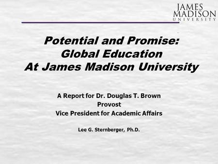 Potential and Promise: Global Education At James Madison University A Report for Dr. Douglas T. Brown Provost Vice President for Academic Affairs Lee G.