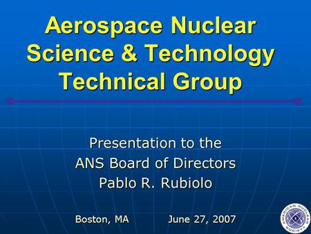 Aerospace Nuclear Science & Technology Technical Group Presentation to the ANS Board of Directors Pablo R. Rubiolo Boston, MAJune 27, 2007.