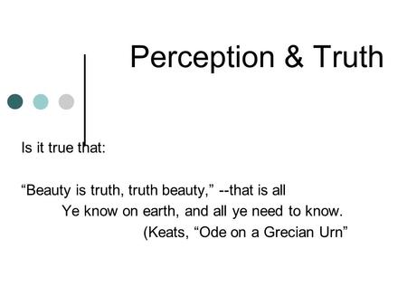 Perception & Truth Is it true that: “Beauty is truth, truth beauty,” --that is all Ye know on earth, and all ye need to know. (Keats, “Ode on a Grecian.