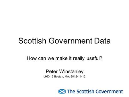 Scottish Government Data How can we make it really useful? Peter Winstanley LHD-12 Boston, MA. 2012-11-12.