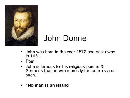 John Donne John was born in the year 1572 and past away in 1631. Poet John is famous for his religious poems & Sermons that he wrote mostly for funerals.