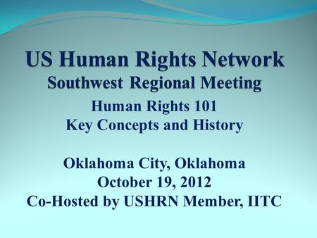 Human Rights 101 Key Concepts and History Oklahoma City, Oklahoma October 19, 2012 Co-Hosted by USHRN Member, IITC.
