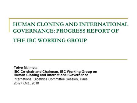 HUMAN CLONING AND INTERNATIONAL GOVERNANCE: PROGRESS REPORT OF THE IBC WORKING GROUP Toivo Maimets IBC Co-chair and Chairman, IBC Working Group on Human.