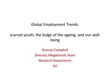 Global Employment Trends: scarred youth, the bulge of the ageing, and our well- being Duncan Campbell Director, Megatrends Team Research Department ILO.
