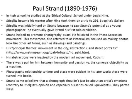 Paul Strand (1890-1976) In high school he studied at the Ethical Cultural School under Lewis Hine. Stieglitz became his mentor after Hine took them on.