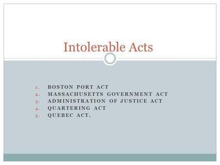 1. BOSTON PORT ACT 2. MASSACHUSETTS GOVERNMENT ACT 3. ADMINISTRATION OF JUSTICE ACT 4. QUARTERING ACT 5. QUEBEC ACT. Intolerable Acts.