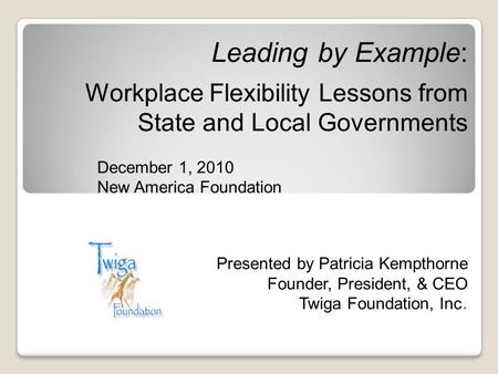 Leading by Example: Workplace Flexibility Lessons from State and Local Governments December 1, 2010 New America Foundation Presented by Patricia Kempthorne.