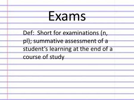 Exams Def: Short for examinations (n, pl); summative assessment of a student’s learning at the end of a course of study.