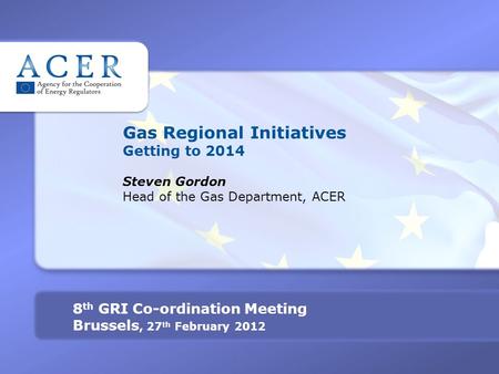 Gas Regional Initiatives Getting to 2014 Steven Gordon Head of the Gas Department, ACER 8 th GRI Co-ordination Meeting Brussels, 27 th February 2012.