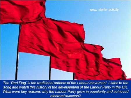  starter activity The ‘Red Flag’ is the traditional anthem of the Labour movement. Listen to the song and watch this history of the development of the.