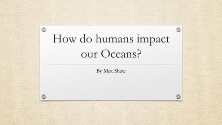 How do humans impact our Oceans?