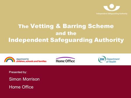 The Vetting & Barring Scheme and the Independent Safeguarding Authority Presented by: Simon Morrison Home Office.