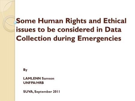 Some Human Rights and Ethical issues to be considered in Data Collection during Emergencies By LAMLENN Samson UNFPA/HRB SUVA, September 2011.