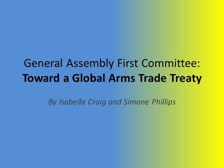 General Assembly First Committee: Toward a Global Arms Trade Treaty By Isabella Craig and Simone Phillips.